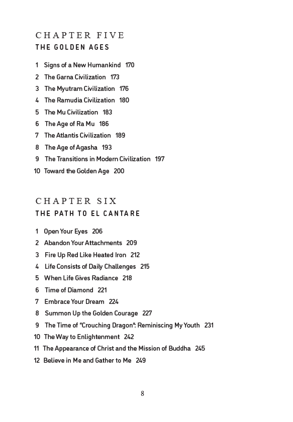 Chapter Five-The Golden Ages
1 Signs of a New Humankind
2 The Garna Civilization
3 The Myutram Civilization
4 The Ramudia Civilization
5 The Mu Civilization
6 The Age of Ra Mu
7 The Atlantis Civilization
8 The Age of Agasha
9 The Transitions in Modern Civilization
10 Toward the Golden Age
Chapter Six-The Path to El Cantare
1 Open Your Eyes
2 Abandon Your Attachments
3 Fire Up Red Like Heated Iron
4 Life Consists of Daily Challenges
5 When Life Gives Radiance
6 Time of Diamond
7 Embrace Your Dream
8 S